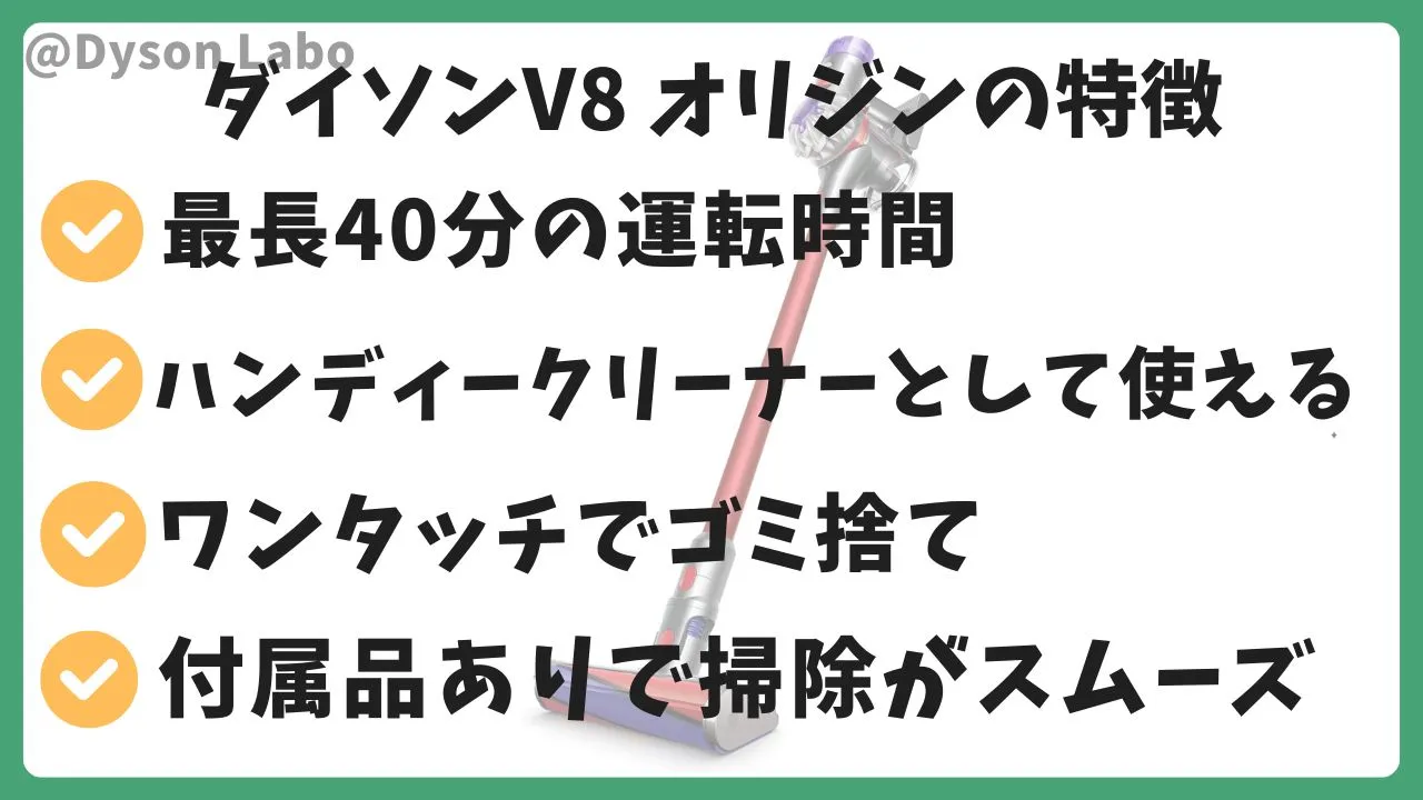 ダイソン V8 Origin(オリジン)の特徴.最長40分の運転時間。ハンディークリーナーとして使える。ワンタッチでゴミ捨て可能。付属品ありで掃除がスムーズになる。