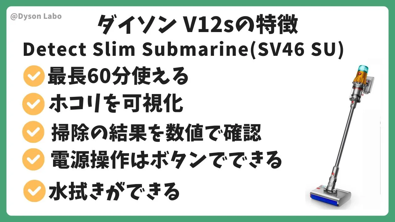 ダイソンの掃除機V12s Detect Slim Submarine(SV46 SU)の特徴と機能
最長６０分使える。ホコリを可視化。掃除の結果を数値で確認。電源操作はボタンでできる。水拭きができる。
