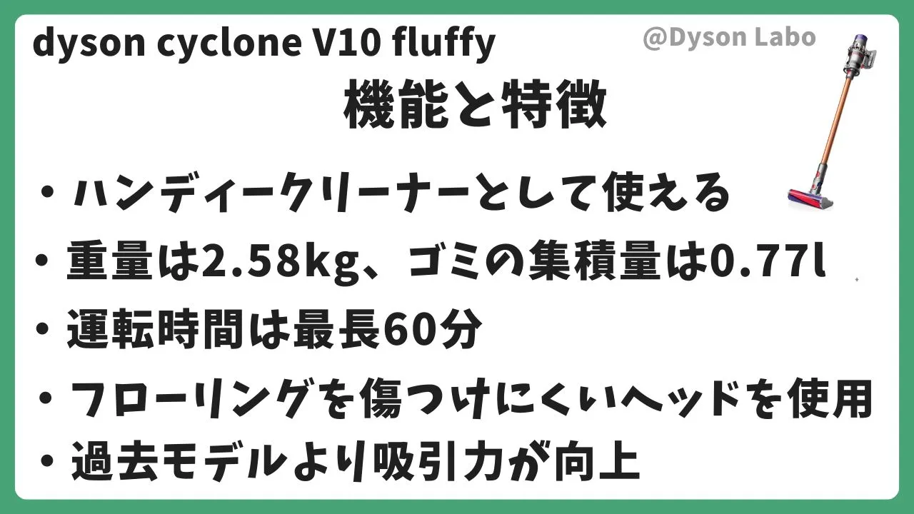 dyson cyclone V10 fluffyの機能と特徴5つ。ハンディークリーナとして使える。重量は2.58kg・ゴミの集積量は0.77L。運転時間が最長60分。フローリングを傷つけないヘッドを使用。過去モデルより吸引力が向上。