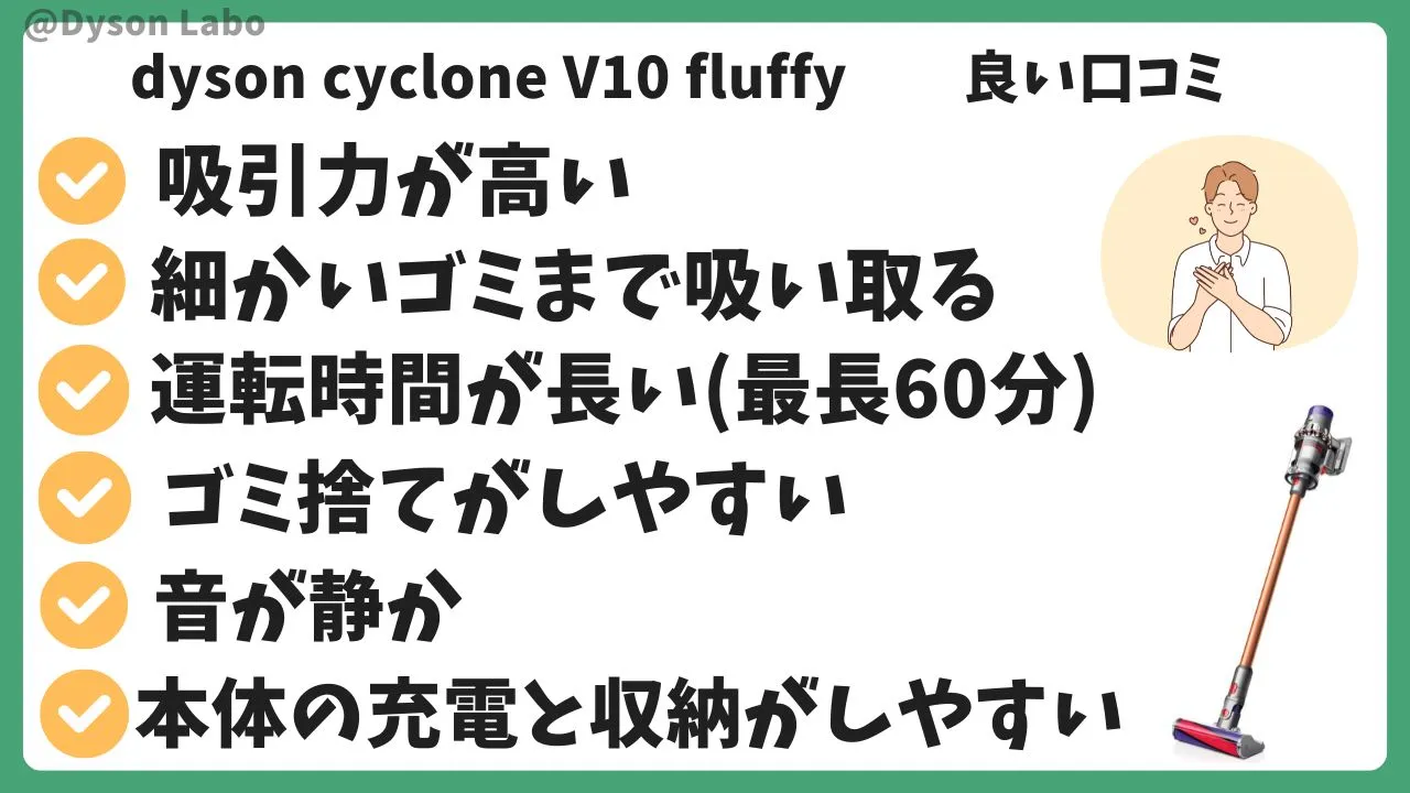 dyson cyclone V10 fluffyの良い口コミ評判5つ。吸引力が高い。細かいゴミまで吸い取る。運転時間が長い。ゴミ捨てがしやすい。音が静か。収納しやすい。