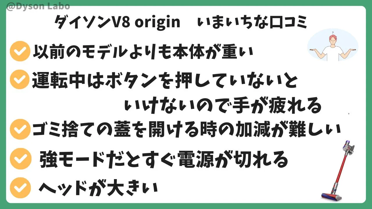 ダイソンV8 originの悪い口コミ評判5つ。以前のモデルより本体が重く感じる。運転中はボタンを押していないといけないので手が疲れる。ゴミ捨ての蓋を開ける時の加減が難しい。強モードだとすぐ電源が切れる。ヘッドが大きい。