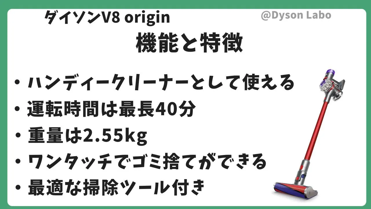 ダイソンV8 originの機能と特徴。ハンディークリーナーとして使える。運転時間最長40分。重量は2.55kg。ワンタッチでゴミ捨てができる。最適な掃除ツール付き。