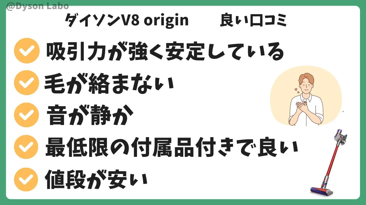 ダイソンV8 originの良い口コミ評判5つ。吸引力が強く安定している。毛が絡まない。音がしずか。最低限の付属付き。値段が安い。